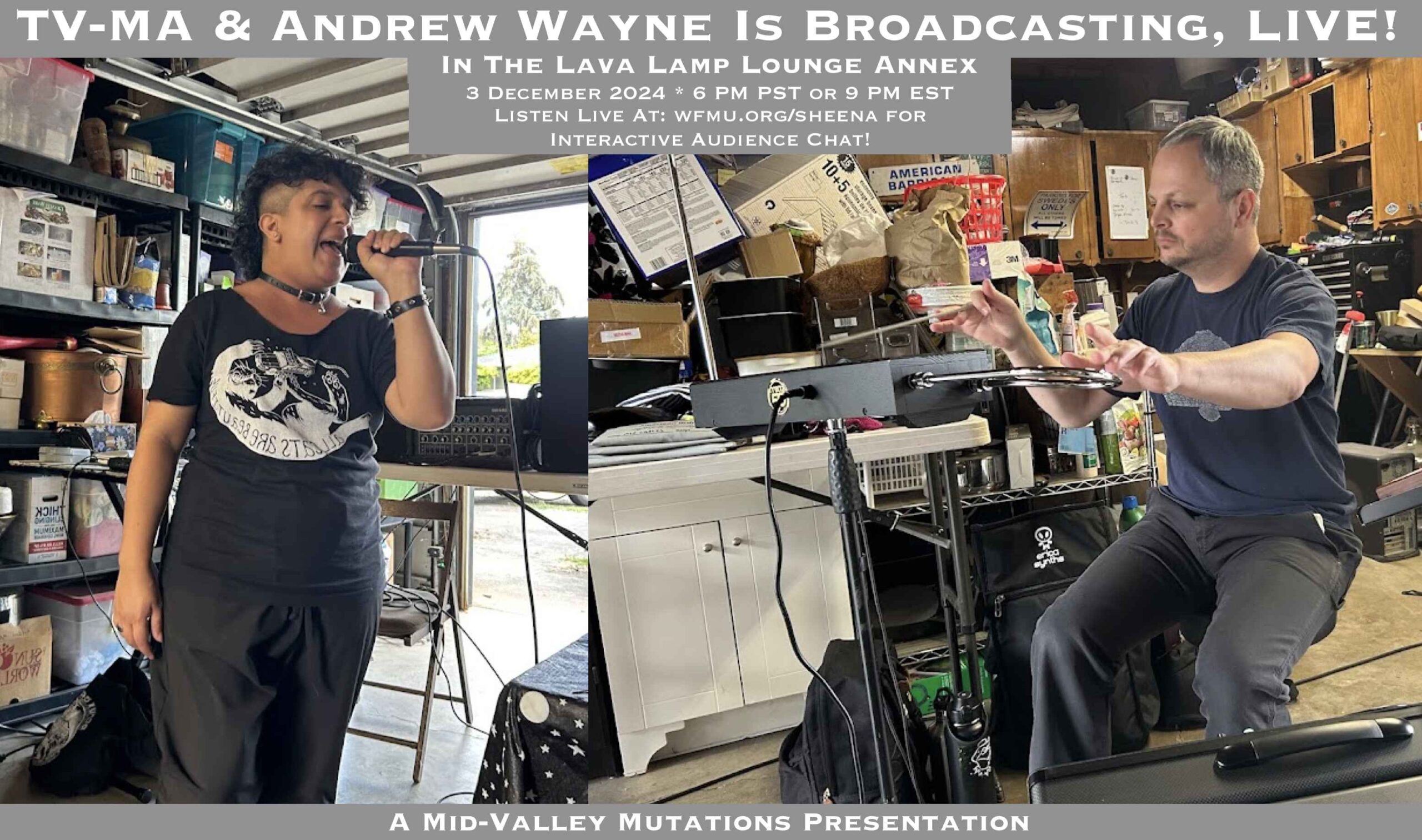 A flyer of Me and Andrew Wayne split screen, performing in the garage Mid-Valley Mutations is recorded. Flyer Text: TV-MA and Andrew Wayne is Broadcasting Live! In the Lava Lamp Lounge Annex. 3 December 2024 * 6pm PST or 9pm EST. Listen live at wfmu.org/sheena for interactive audience chat! A Mid-Valley Mutations Presentation